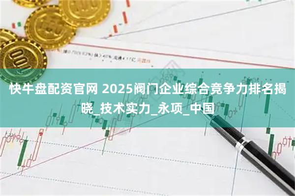 快牛盘配资官网 2025阀门企业综合竞争力排名揭晓_技术实力_永项_中国