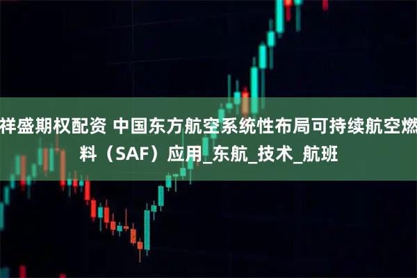 祥盛期权配资 中国东方航空系统性布局可持续航空燃料（SAF）应用_东航_技术_航班