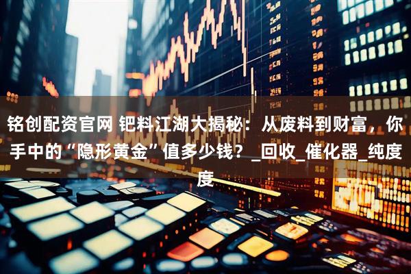 铭创配资官网 钯料江湖大揭秘：从废料到财富，你手中的“隐形黄金”值多少钱？_回收_催化器_纯度