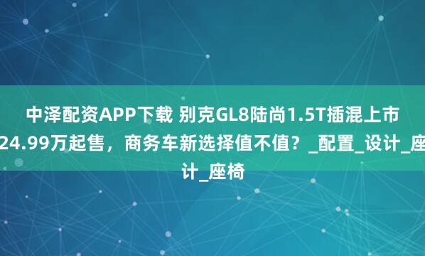 中泽配资APP下载 别克GL8陆尚1.5T插混上市！24.99万起售，商务车新选择值不值？_配置_设计_座椅
