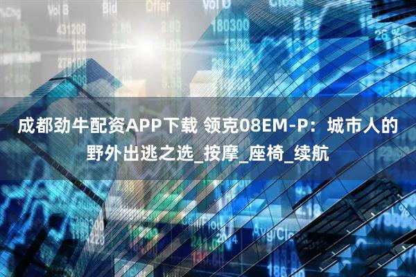 成都劲牛配资APP下载 领克08EM-P:城市人的野外出逃之选_按摩_座椅_续航