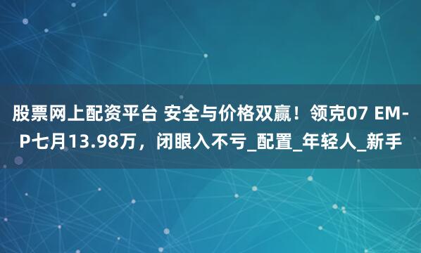 股票网上配资平台 安全与价格双赢！领克07 EM-P七月13.98万，闭眼入不亏_配置_年轻人_新手