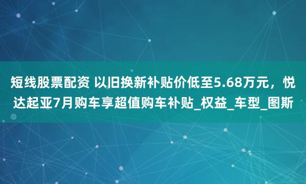 短线股票配资 以旧换新补贴价低至5.68万元，悦达起亚7月购车享超值购车补贴_权益_车型_图斯