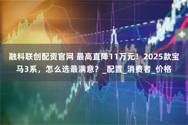 融科联创配资官网 最高直降11万元！2025款宝马3系，怎么选最满意？_配置_消费者_价格