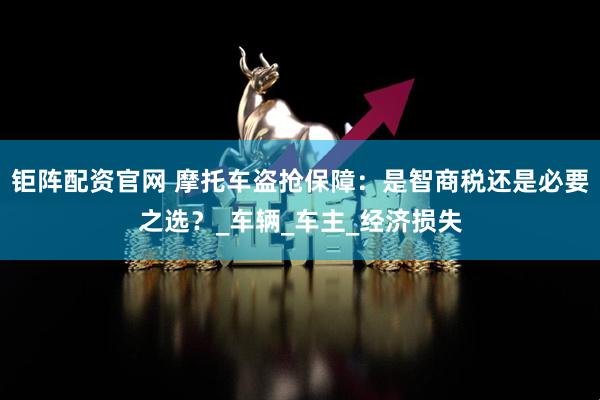 钜阵配资官网 摩托车盗抢保障：是智商税还是必要之选？_车辆_车主_经济损失