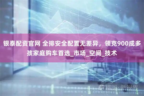 银泰配资官网 全排安全配置无差异，领克900成多孩家庭购车首选_市场_空间_技术