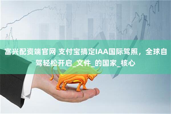 富兴配资端官网 支付宝搞定IAA国际驾照，全球自驾轻松开启_文件_的国家_核心