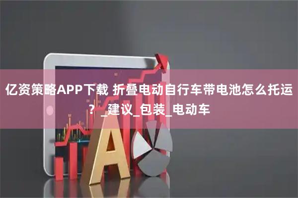 亿资策略APP下载 折叠电动自行车带电池怎么托运？_建议_包装_电动车
