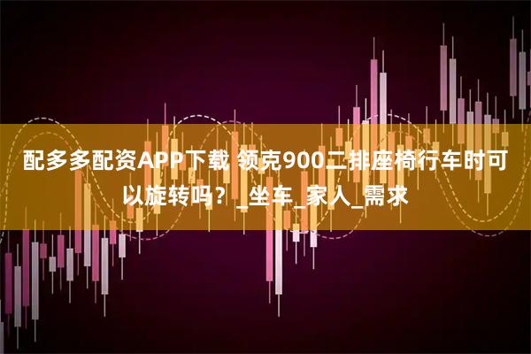 配多多配资APP下载 领克900二排座椅行车时可以旋转吗？_坐车_家人_需求