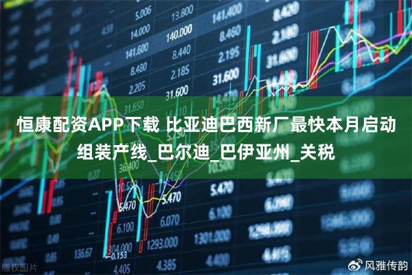 恒康配资APP下载 比亚迪巴西新厂最快本月启动组装产线_巴尔迪_巴伊亚州_关税