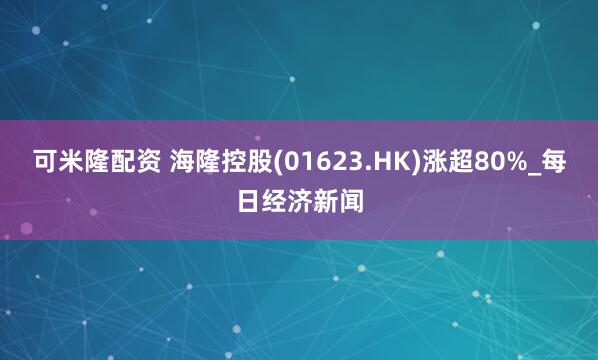 可米隆配资 海隆控股(01623.HK)涨超80%_每日经济新闻
