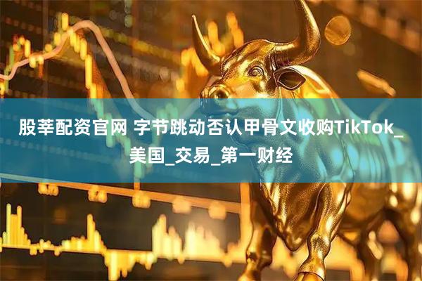 股莘配资官网 字节跳动否认甲骨文收购TikTok_美国_交易_第一财经