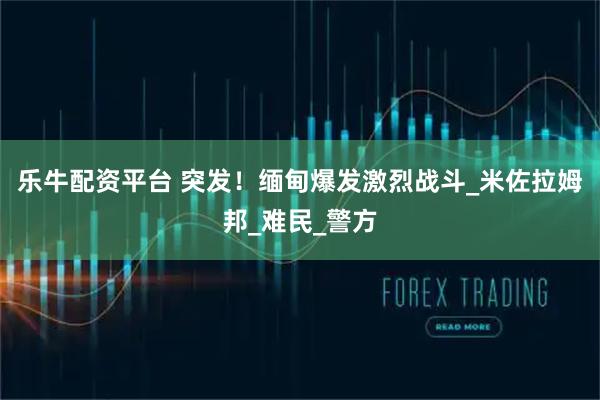 乐牛配资平台 突发！缅甸爆发激烈战斗_米佐拉姆邦_难民_警方