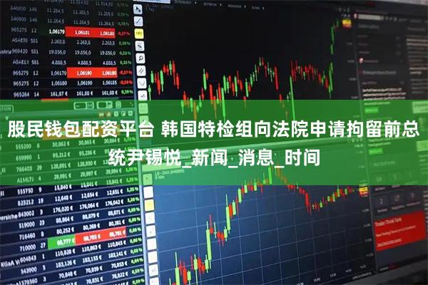 股民钱包配资平台 韩国特检组向法院申请拘留前总统尹锡悦_新闻_消息_时间