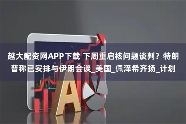 越大配资网APP下载 下周重启核问题谈判？特朗普称已安排与伊朗会谈_美国_佩泽希齐扬_计划