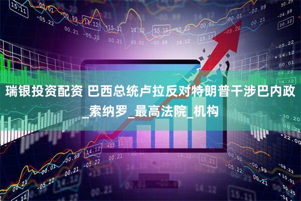 瑞银投资配资 巴西总统卢拉反对特朗普干涉巴内政_索纳罗_最高法院_机构