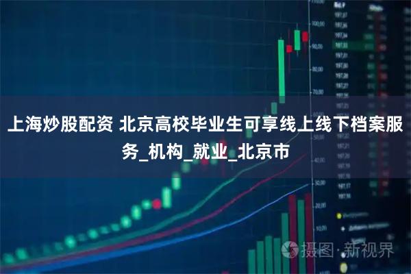 上海炒股配资 北京高校毕业生可享线上线下档案服务_机构_就业_北京市