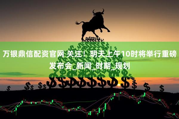 万银鼎信配资官网 关注！明天上午10时将举行重磅发布会_新闻_时期_规划