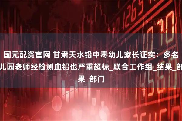 国元配资官网 甘肃天水铅中毒幼儿家长证实：多名幼儿园老师经检测血铅也严重超标_联合工作组_结果_部门