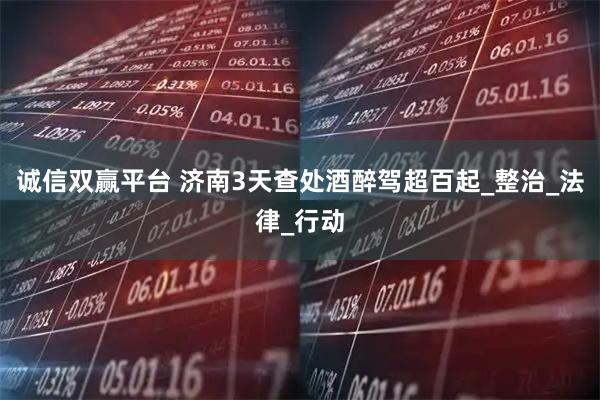 诚信双赢平台 济南3天查处酒醉驾超百起_整治_法律_行动
