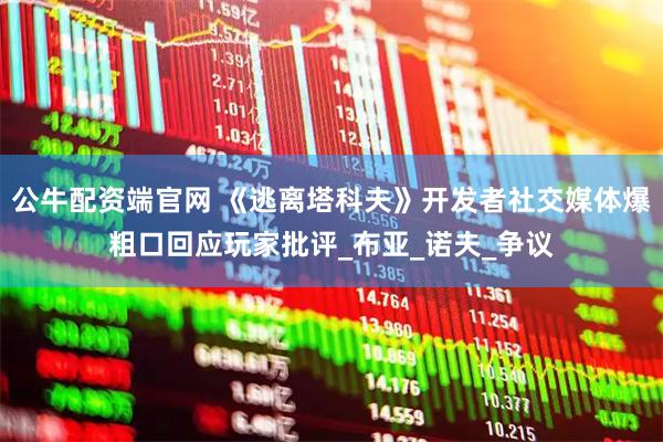 公牛配资端官网 《逃离塔科夫》开发者社交媒体爆粗口回应玩家批评_布亚_诺夫_争议