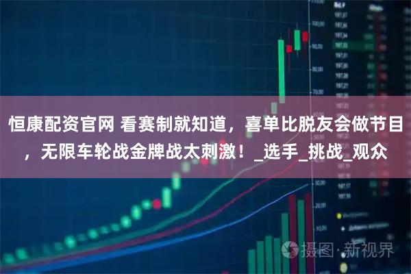 恒康配资官网 看赛制就知道，喜单比脱友会做节目，无限车轮战金牌战太刺激！_选手_挑战_观众