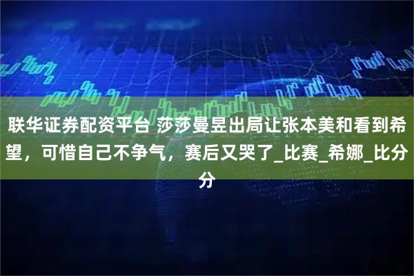 联华证券配资平台 莎莎曼昱出局让张本美和看到希望，可惜自己不争气，赛后又哭了_比赛_希娜_比分