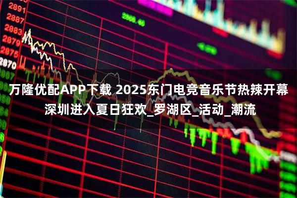 万隆优配APP下载 2025东门电竞音乐节热辣开幕 深圳进入夏日狂欢_罗湖区_活动_潮流