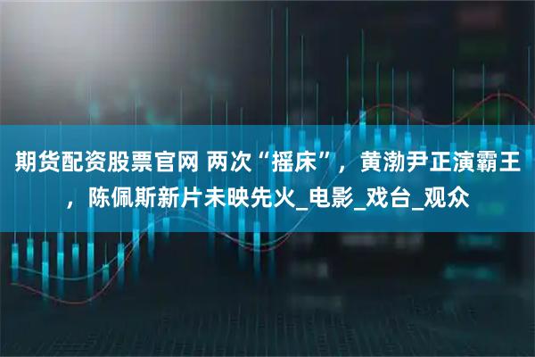 期货配资股票官网 两次“摇床”，黄渤尹正演霸王，陈佩斯新片未映先火_电影_戏台_观众