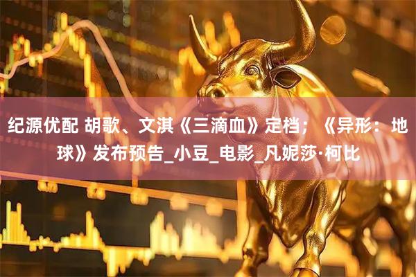 纪源优配 胡歌、文淇《三滴血》定档；《异形：地球》发布预告_小豆_电影_凡妮莎·柯比