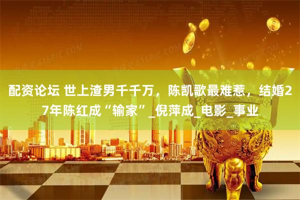 配资论坛 世上渣男千千万，陈凯歌最难惹，结婚27年陈红成“输家”_倪萍成_电影_事业