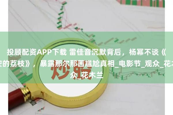 投顾配资APP下载 雷佳音沉默背后，杨幂不谈《长安的荔枝》，暴露那尔那茜尴尬真相_电影节_观众_花木兰