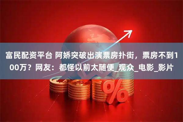 富民配资平台 阿娇突破出演票房扑街，票房不到100万？网友：都怪以前太随便_观众_电影_影片