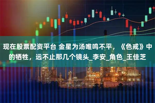 现在股票配资平台 金星为汤唯鸣不平，《色戒》中的牺牲，远不止那几个镜头_李安_角色_王佳芝