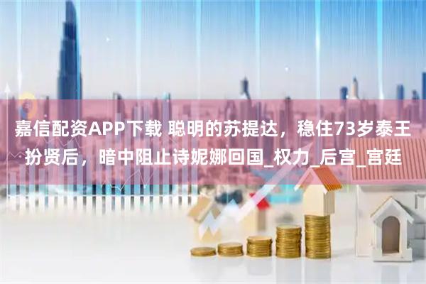 嘉信配资APP下载 聪明的苏提达，稳住73岁泰王扮贤后，暗中阻止诗妮娜回国_权力_后宫_宫廷