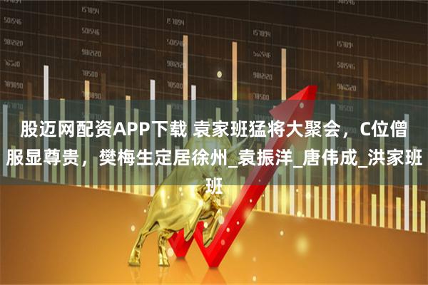 股迈网配资APP下载 袁家班猛将大聚会，C位僧服显尊贵，樊梅生定居徐州_袁振洋_唐伟成_洪家班