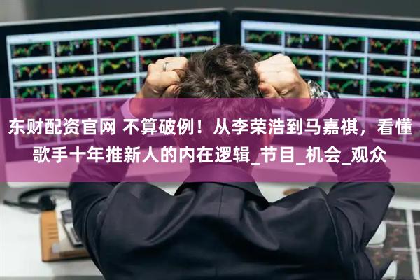 东财配资官网 不算破例！从李荣浩到马嘉祺，看懂歌手十年推新人的内在逻辑_节目_机会_观众