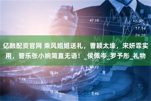 亿融配资官网 乘风姐姐送礼，曹颖太壕，宋妍霏实用，管乐张小婉简直无语！_侯佩岑_罗予彤_礼物