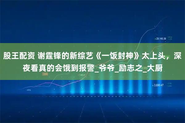 股王配资 谢霆锋的新综艺《一饭封神》太上头，深夜看真的会饿到报警_爷爷_励志之_大厨