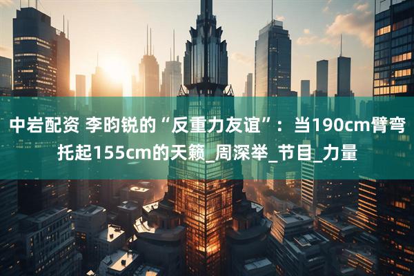 中岩配资 李昀锐的“反重力友谊”：当190cm臂弯托起155cm的天籁_周深举_节目_力量