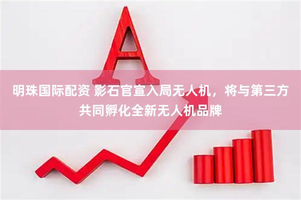明珠国际配资 影石官宣入局无人机，将与第三方共同孵化全新无人机品牌