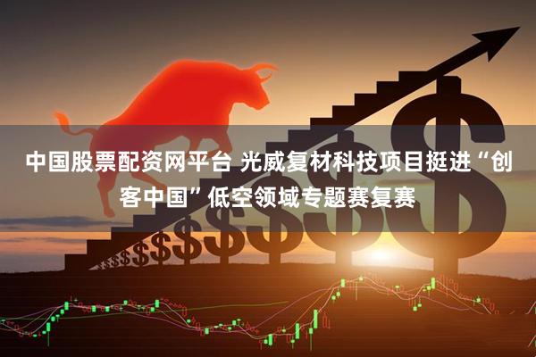 中国股票配资网平台 光威复材科技项目挺进“创客中国”低空领域专题赛复赛