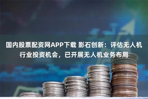国内股票配资网APP下载 影石创新：评估无人机行业投资机会，已开展无人机业务布局