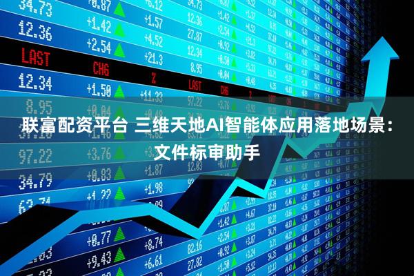 联富配资平台 三维天地AI智能体应用落地场景：文件标审助手