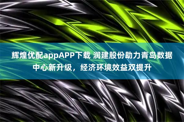 辉煌优配appAPP下载 润建股份助力青岛数据中心新升级，经济环境效益双提升