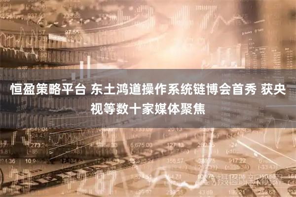 恒盈策略平台 东土鸿道操作系统链博会首秀 获央视等数十家媒体聚焦