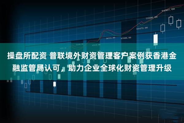 操盘所配资 普联境外财资管理客户案例获香港金融监管局认可，助力企业全球化财资管理升级