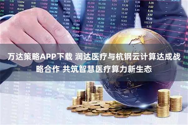万达策略APP下载 润达医疗与杭钢云计算达成战略合作 共筑智慧医疗算力新生态