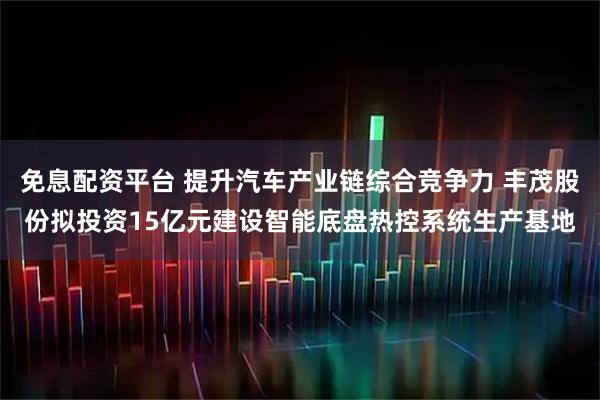 免息配资平台 提升汽车产业链综合竞争力 丰茂股份拟投资15亿元建设智能底盘热控系统生产基地