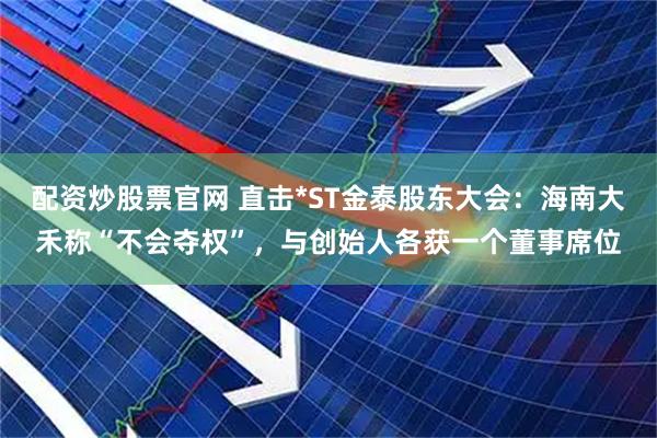 配资炒股票官网 直击*ST金泰股东大会：海南大禾称“不会夺权”，与创始人各获一个董事席位